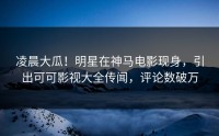凌晨大瓜！明星在神马电影现身，引出可可影视大全传闻，评论数破万