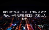网红事件反转！原来一切都与kekeys有关，神马电影最新回应：真相让人瞠目