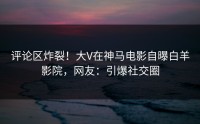 评论区炸裂！大V在神马电影自曝白羊影院，网友：引爆社交圈