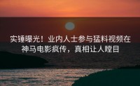 实锤曝光！业内人士参与猛料视频在神马电影疯传，真相让人瞠目