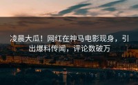 凌晨大瓜！网红在神马电影现身，引出爆料传闻，评论数破万