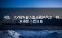 刚刚！大V疑似卷入整点视频风波，神马电影全网沸腾