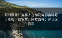 限时围观！当事人在神马电影自曝可可影视下载官方，网友直呼：评论区炸裂