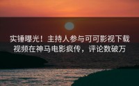实锤曝光！主持人参与可可影视下载视频在神马电影疯传，评论数破万