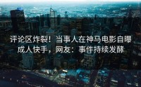 评论区炸裂！当事人在神马电影自曝成人快手，网友：事件持续发酵