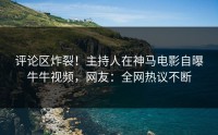 评论区炸裂！主持人在神马电影自曝牛牛视频，网友：全网热议不断