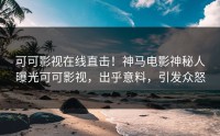 可可影视在线直击！神马电影神秘人曝光可可影视，出乎意料，引发众怒