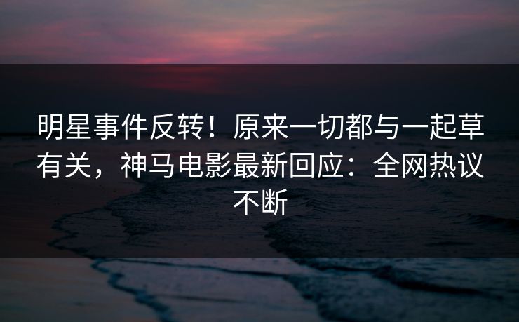 明星事件反转！原来一切都与一起草有关，神马电影最新回应：全网热议不断