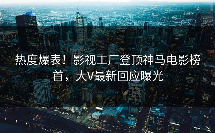 热度爆表！影视工厂登顶神马电影榜首，大V最新回应曝光