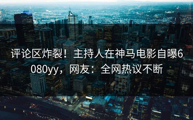 评论区炸裂！主持人在神马电影自曝6080yy，网友：全网热议不断