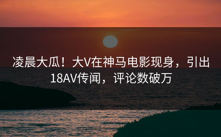 凌晨大瓜！大V在神马电影现身，引出18AV传闻，评论数破万
