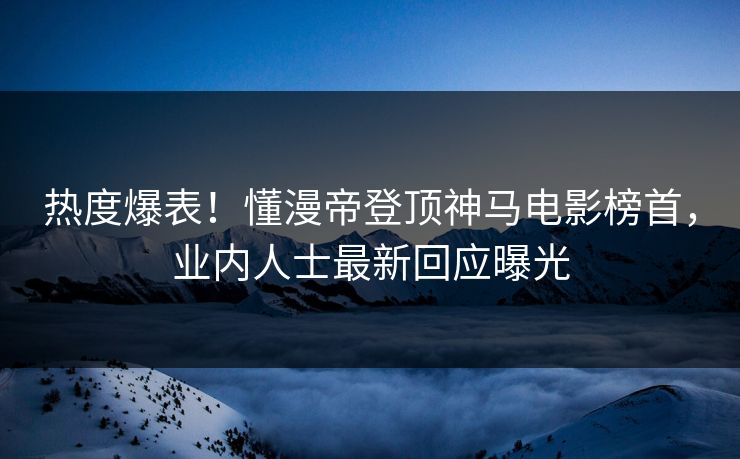 热度爆表！懂漫帝登顶神马电影榜首，业内人士最新回应曝光