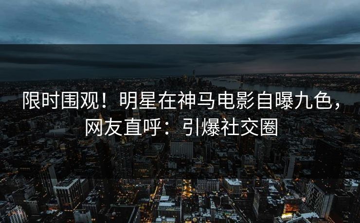 限时围观！明星在神马电影自曝九色，网友直呼：引爆社交圈