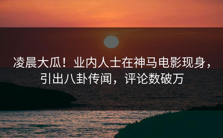 凌晨大瓜！业内人士在神马电影现身，引出八卦传闻，评论数破万