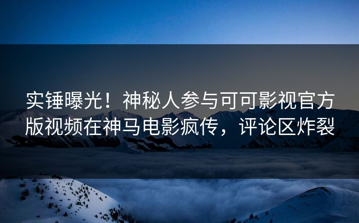 实锤曝光！神秘人参与可可影视官方版视频在神马电影疯传，评论区炸裂