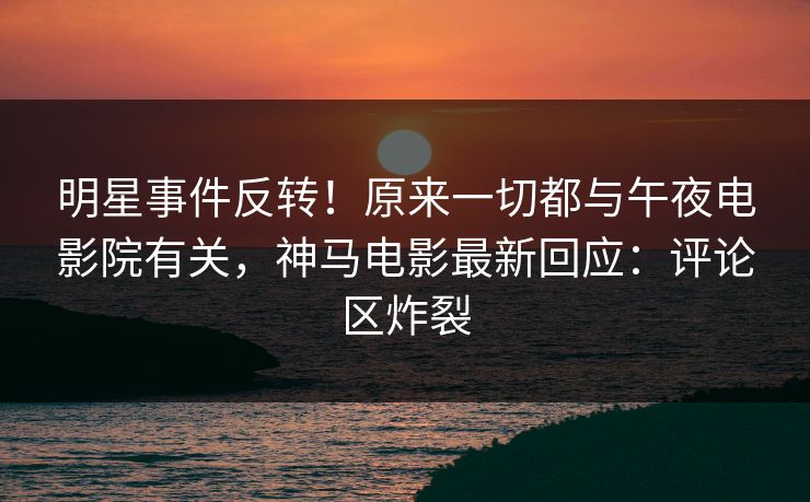 明星事件反转！原来一切都与午夜电影院有关，神马电影最新回应：评论区炸裂