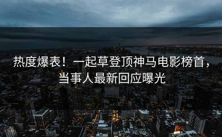 热度爆表！一起草登顶神马电影榜首，当事人最新回应曝光