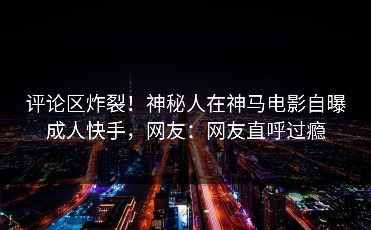 评论区炸裂！神秘人在神马电影自曝成人快手，网友：网友直呼过瘾