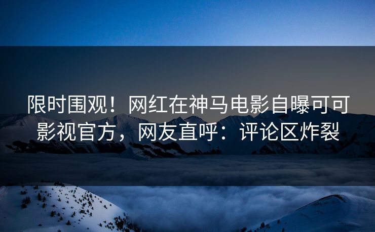 限时围观！网红在神马电影自曝可可影视官方，网友直呼：评论区炸裂