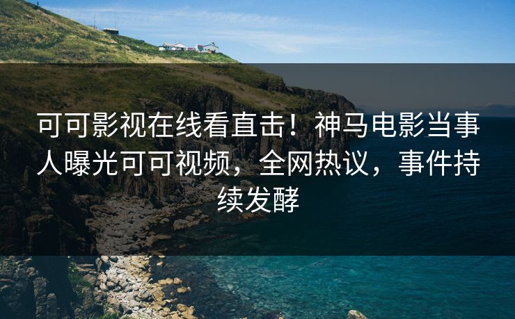 可可影视在线看直击！神马电影当事人曝光可可视频，全网热议，事件持续发酵