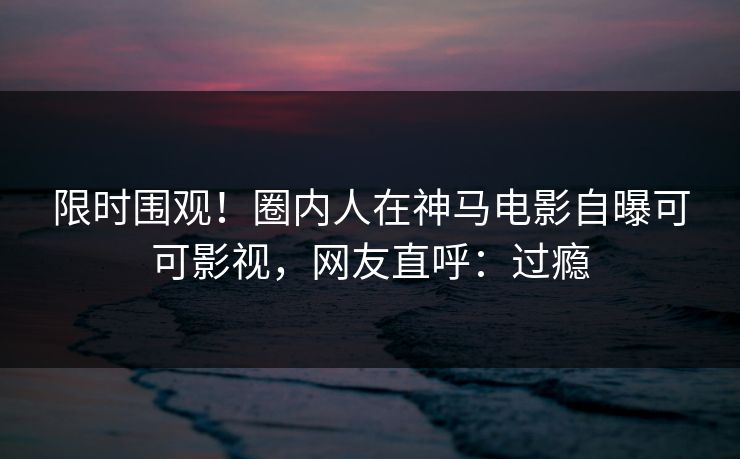 限时围观！圈内人在神马电影自曝可可影视，网友直呼：过瘾