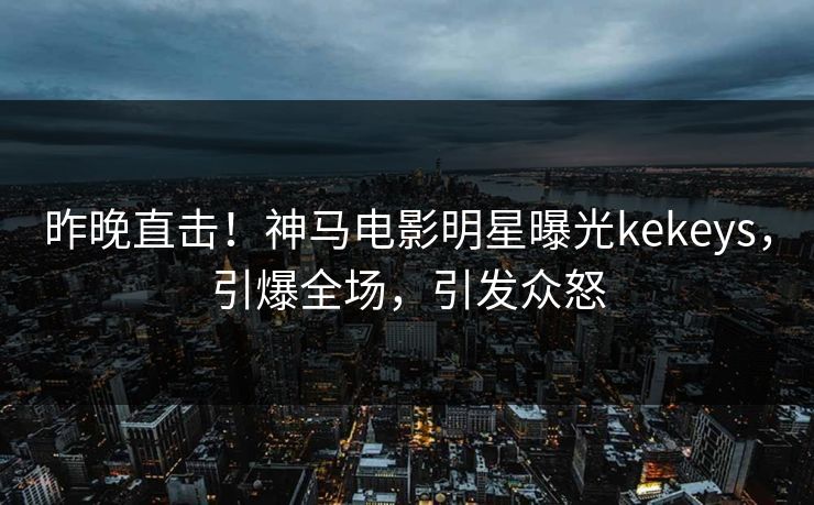 昨晚直击！神马电影明星曝光kekeys，引爆全场，引发众怒