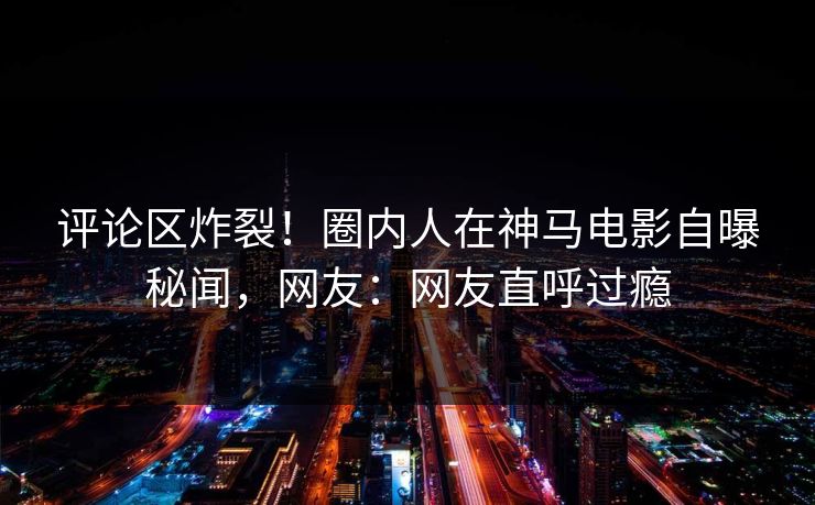 评论区炸裂！圈内人在神马电影自曝秘闻，网友：网友直呼过瘾