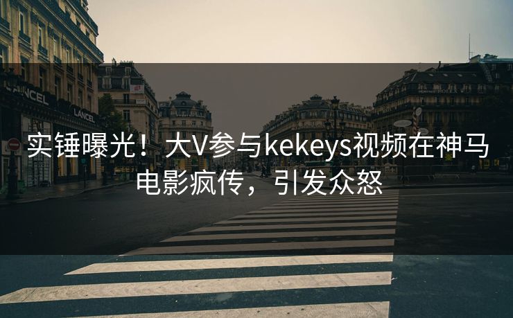 实锤曝光！大V参与kekeys视频在神马电影疯传，引发众怒