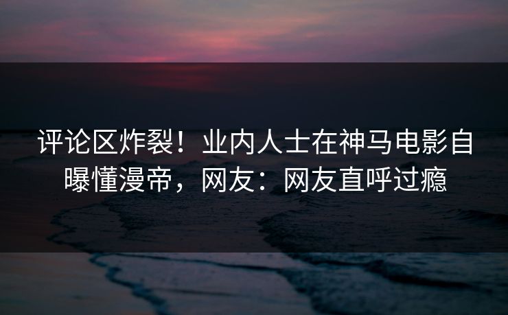 评论区炸裂!业内人士在神马电影自曝懂漫帝,网友:网友直呼过瘾 评论区炸裂!业内人士在神马电影自曝懂漫帝,网友:网友直呼过瘾