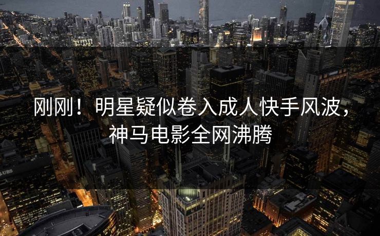 刚刚!明星疑似卷入成人快手风波,神马电影全网沸腾 刚刚!明星疑似卷入成人快手风波,神马电影全网沸腾