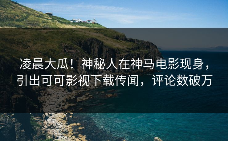 凌晨大瓜！神秘人在神马电影现身，引出可可影视下载传闻，评论数破万