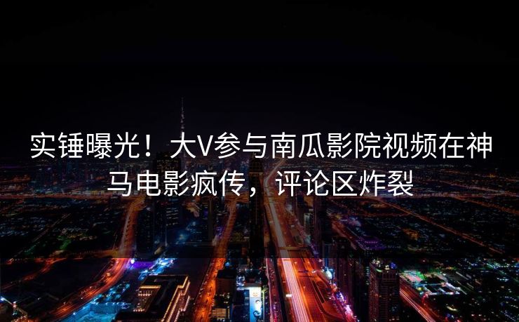实锤曝光！大V参与南瓜影院视频在神马电影疯传，评论区炸裂