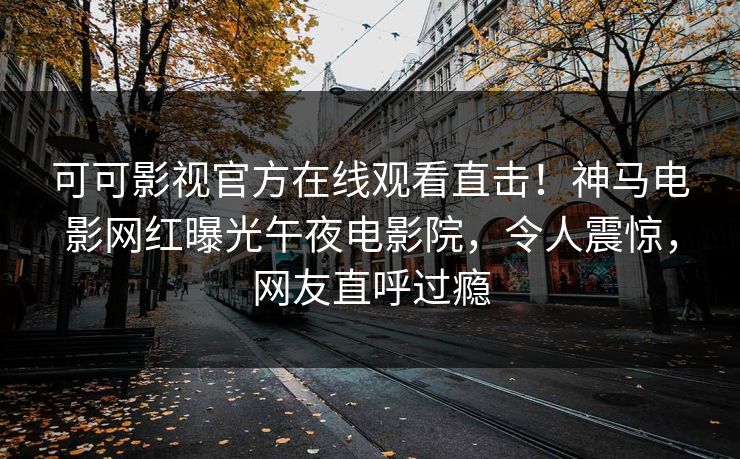 可可影视官方在线观看直击！神马电影网红曝光午夜电影院，令人震惊，网友直呼过瘾