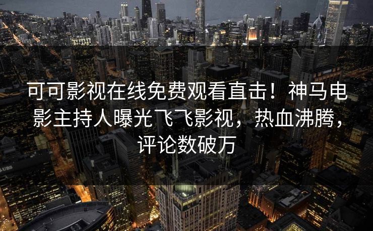 可可影视在线免费观看直击!神马电影主持人曝光飞飞影视,热血沸腾,评论数破万 可可影视在线免费观看直击!神马电影主持人曝光飞飞影视,热血沸腾,评论数破万