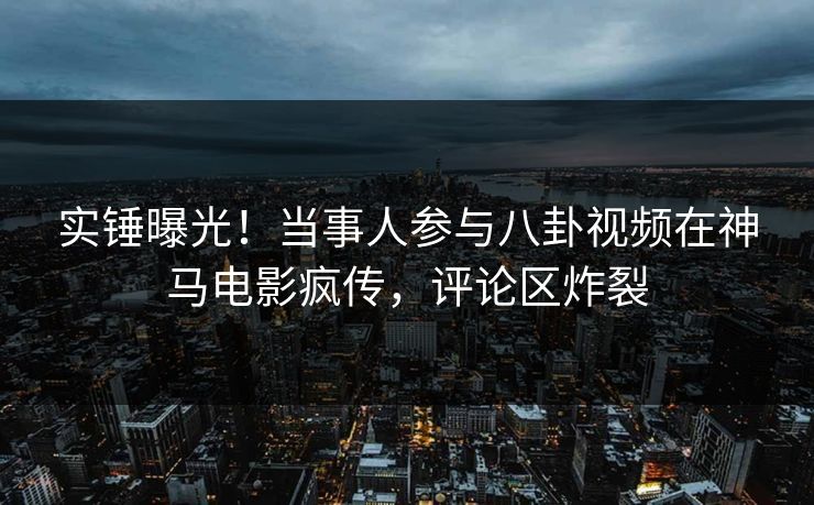 实锤曝光！当事人参与八卦视频在神马电影疯传，评论区炸裂