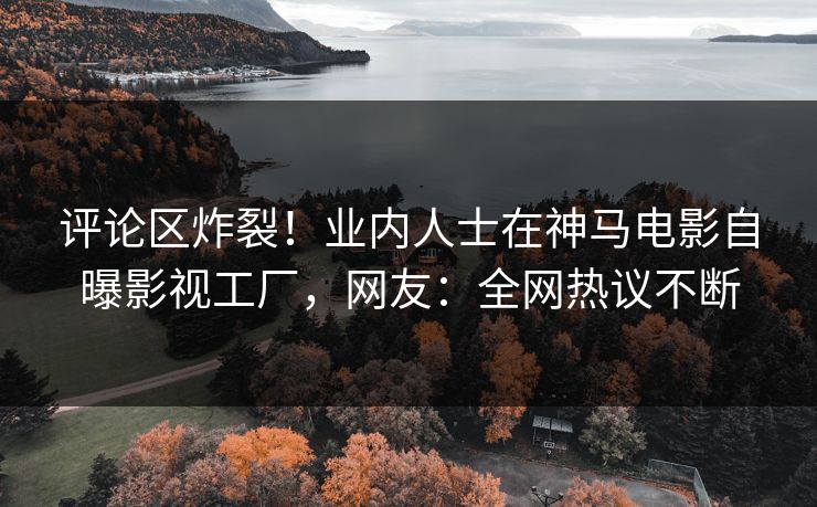 评论区炸裂！业内人士在神马电影自曝影视工厂，网友：全网热议不断