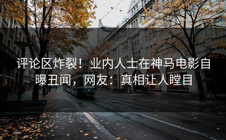 评论区炸裂！业内人士在神马电影自曝丑闻，网友：真相让人瞠目
