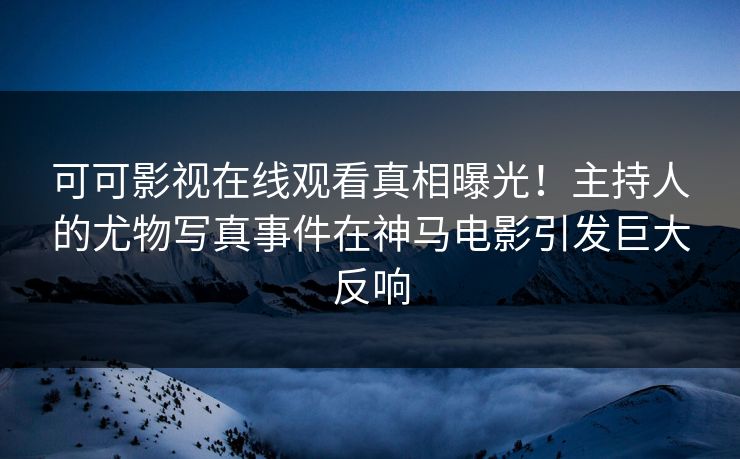 可可影视在线观看真相曝光！主持人的尤物写真事件在神马电影引发巨大反响