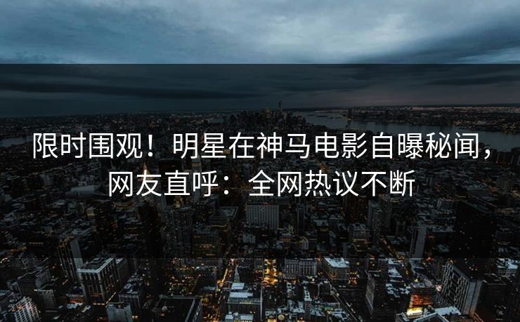 限时围观！明星在神马电影自曝秘闻，网友直呼：全网热议不断