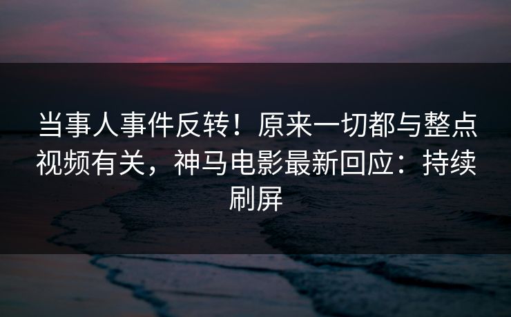 当事人事件反转！原来一切都与整点视频有关，神马电影最新回应：持续刷屏