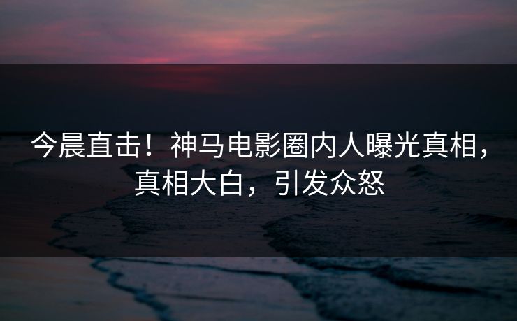 今晨直击！神马电影圈内人曝光真相，真相大白，引发众怒