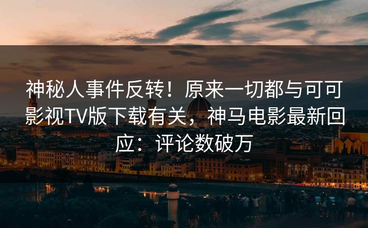 神秘人事件反转！原来一切都与可可影视TV版下载有关，神马电影最新回应：评论数破万