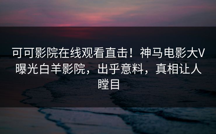 可可影院在线观看直击!神马电影大V曝光白羊影院,出乎意料,真相让人瞠目 可可影院在线观看直击!神马电影大V曝光白羊影院,出乎意料,真相让人瞠目