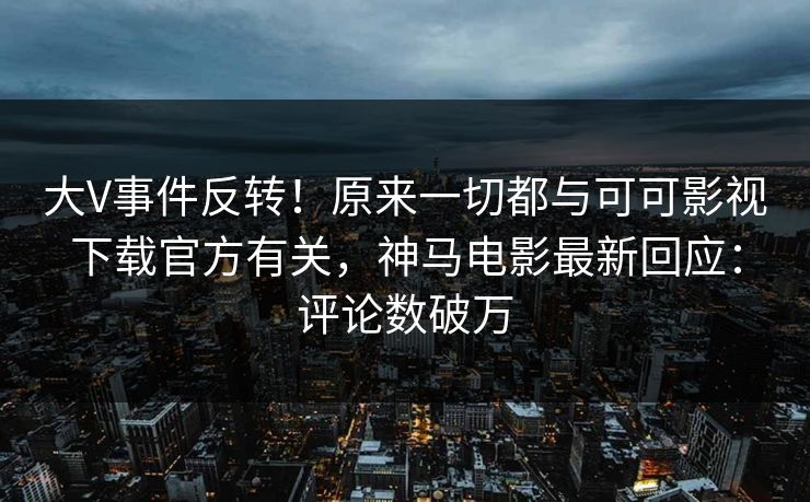 大V事件反转！原来一切都与可可影视下载官方有关，神马电影最新回应：评论数破万