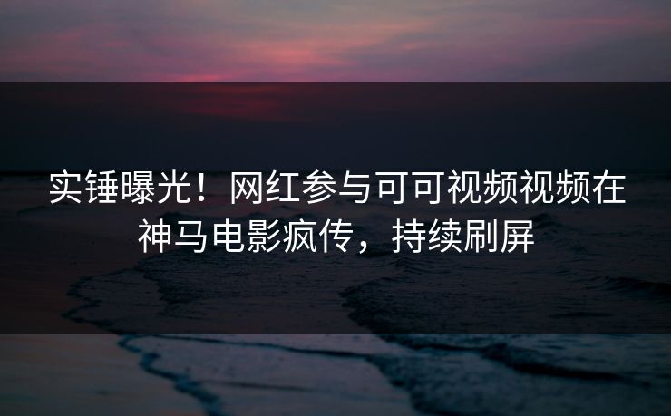 实锤曝光！网红参与可可视频视频在神马电影疯传，持续刷屏