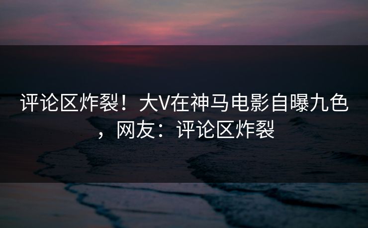 评论区炸裂!大V在神马电影自曝九色,网友:评论区炸裂 评论区炸裂!大V在神马电影自曝九色,网友:评论区炸裂