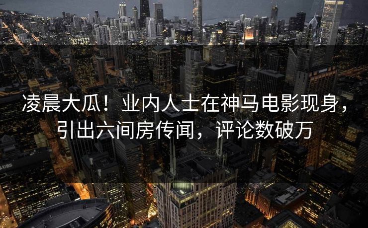 凌晨大瓜!业内人士在神马电影现身,引出六间房传闻,评论数破万 凌晨大瓜!业内人士在神马电影现身,引出六间房传闻,评论数破万