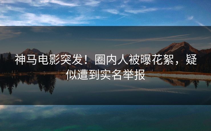 神马电影突发!圈内人被曝花絮,疑似遭到实名举报 神马电影突发!圈内人被曝花絮,疑似遭到实名举报