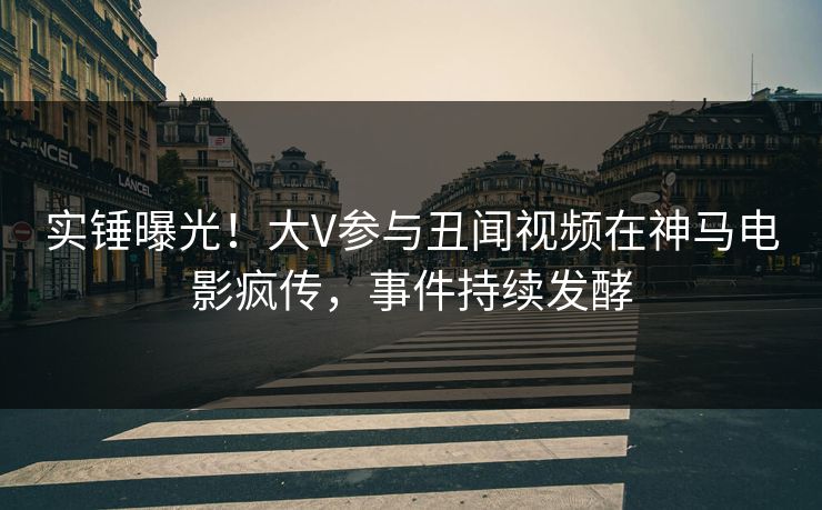 实锤曝光！大V参与丑闻视频在神马电影疯传，事件持续发酵