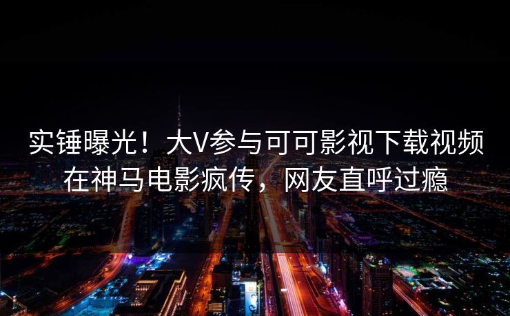 实锤曝光!大V参与可可影视下载视频在神马电影疯传,网友直呼过瘾 实锤曝光!大V参与可可影视下载视频在神马电影疯传,网友直呼过瘾